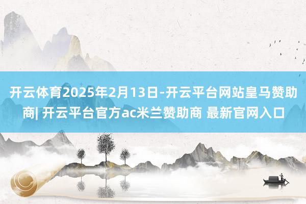 开云体育2025年2月13日-开云平台网站皇马赞助商| 开云平台官方ac米兰赞助商 最新官网入口