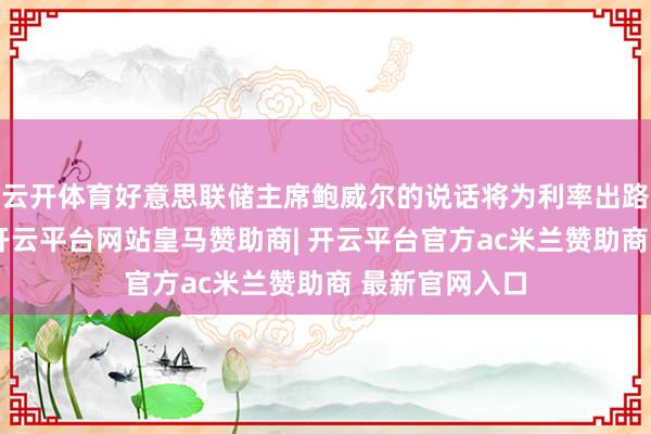 云开体育好意思联储主席鲍威尔的说话将为利率出路提供新指引-开云平台网站皇马赞助商| 开云平台官方ac米兰赞助商 最新官网入口