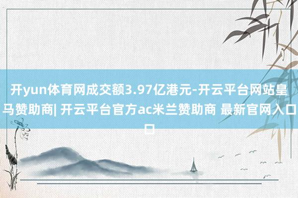 开yun体育网成交额3.97亿港元-开云平台网站皇马赞助商| 开云平台官方ac米兰赞助商 最新官网入口