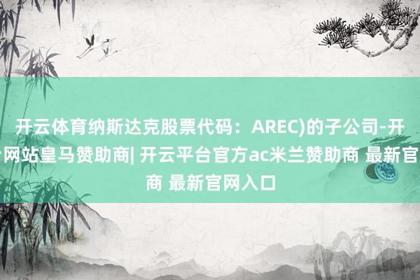 开云体育纳斯达克股票代码：AREC)的子公司-开云平台网站皇马赞助商| 开云平台官方ac米兰赞助商 最新官网入口