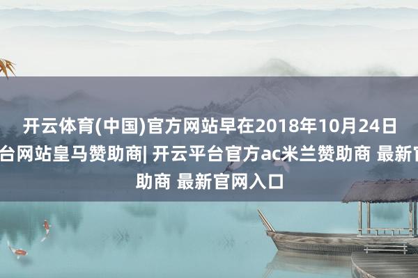开云体育(中国)官方网站早在2018年10月24日-开云平台网站皇马赞助商| 开云平台官方ac米兰赞助商 最新官网入口