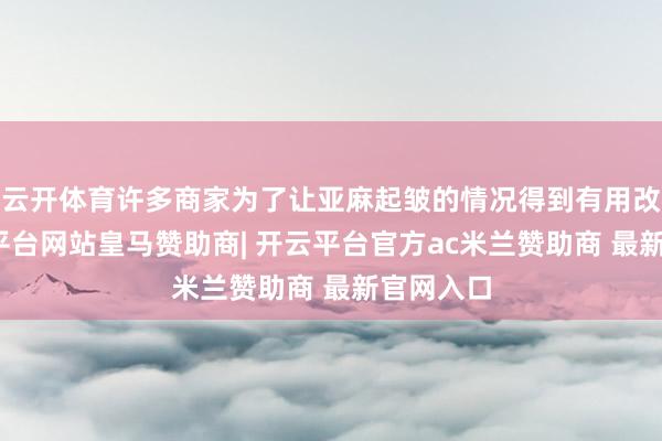云开体育许多商家为了让亚麻起皱的情况得到有用改善-开云平台网站皇马赞助商| 开云平台官方ac米兰赞助商 最新官网入口