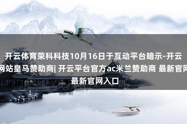 开云体育荣科科技10月16日于互动平台暗示-开云平台网站皇马赞助商| 开云平台官方ac米兰赞助商 最新官网入口