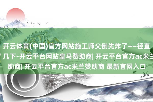 开云体育(中国)官方网站施工师父倒先炸了——径直抄起榔头\＂哐当\＂几下-开云平台网站皇马赞助商| 开云平台官方ac米兰赞助商 最新官网入口