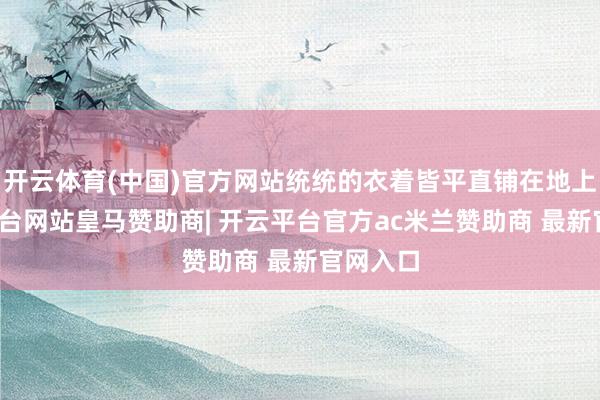 开云体育(中国)官方网站统统的衣着皆平直铺在地上-开云平台网站皇马赞助商| 开云平台官方ac米兰赞助商 最新官网入口