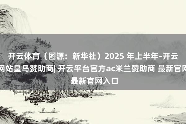 开云体育（图源：新华社）2025 年上半年-开云平台网站皇马赞助商| 开云平台官方ac米兰赞助商 最新官网入口
