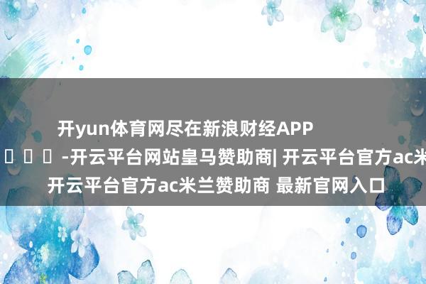 开yun体育网尽在新浪财经APP            													-开云平台网站皇马赞助商| 开云平台官方ac米兰赞助商 最新官网入口