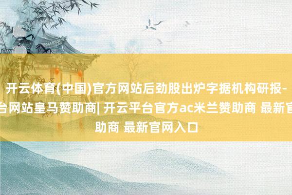 开云体育(中国)官方网站后劲股出炉字据机构研报-开云平台网站皇马赞助商| 开云平台官方ac米兰赞助商 最新官网入口