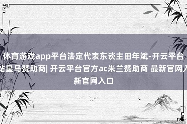体育游戏app平台法定代表东谈主田年斌-开云平台网站皇马赞助商| 开云平台官方ac米兰赞助商 最新官网入口