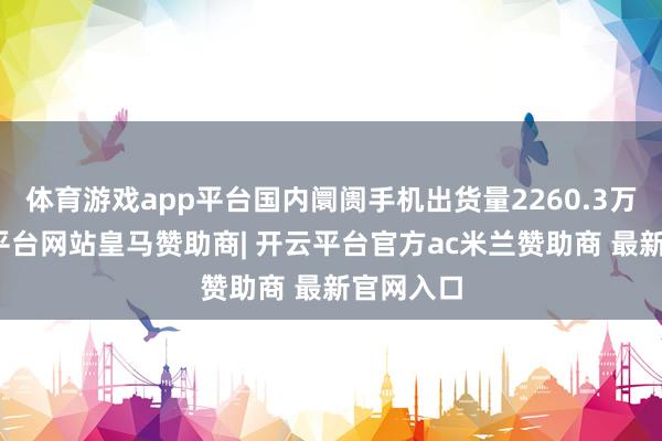 体育游戏app平台国内阛阓手机出货量2260.3万部-开云平台网站皇马赞助商| 开云平台官方ac米兰赞助商 最新官网入口