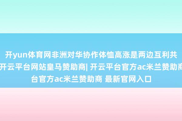 开yun体育网非洲对华协作体恤高涨是两边互利共赢的最大例证-开云平台网站皇马赞助商| 开云平台官方ac米兰赞助商 最新官网入口