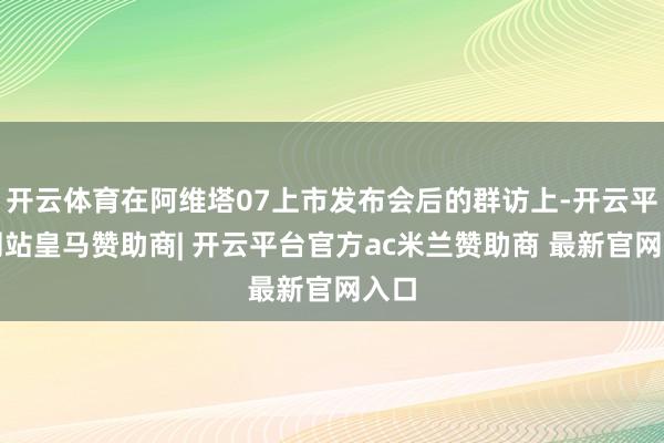 开云体育在阿维塔07上市发布会后的群访上-开云平台网站皇马赞助商| 开云平台官方ac米兰赞助商 最新官网入口
