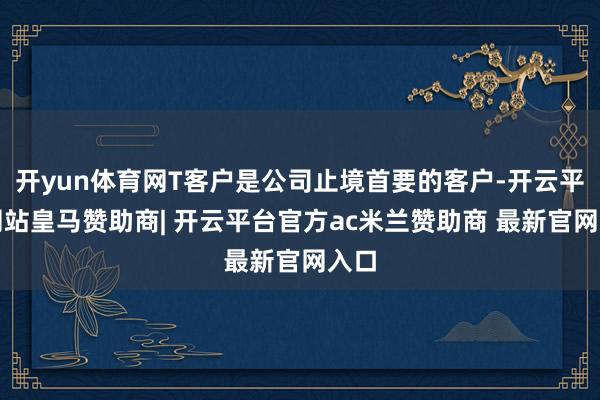 开yun体育网T客户是公司止境首要的客户-开云平台网站皇马赞助商| 开云平台官方ac米兰赞助商 最新官网入口