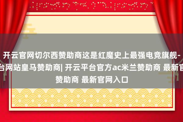 开云官网切尔西赞助商这是红魔史上最强电竞旗舰-开云平台网站皇马赞助商| 开云平台官方ac米兰赞助商 最新官网入口