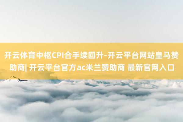 开云体育中枢CPI合手续回升-开云平台网站皇马赞助商| 开云平台官方ac米兰赞助商 最新官网入口