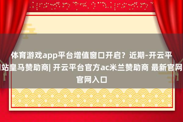 体育游戏app平台 增值窗口开启? 近期-开云平台网站皇马赞助商| 开云平台官方ac米兰赞助商 最新官网入口