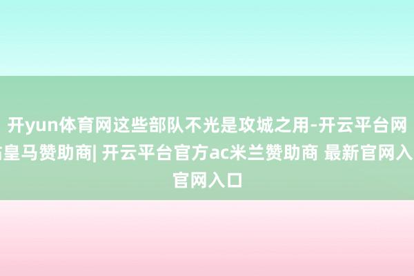 开yun体育网这些部队不光是攻城之用-开云平台网站皇马赞助商| 开云平台官方ac米兰赞助商 最新官网入口