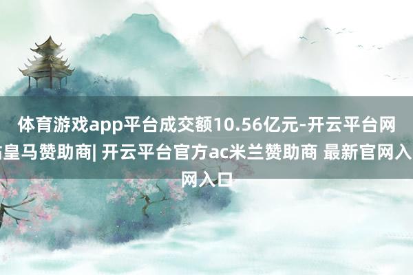 体育游戏app平台成交额10.56亿元-开云平台网站皇马赞助商| 开云平台官方ac米兰赞助商 最新官网入口