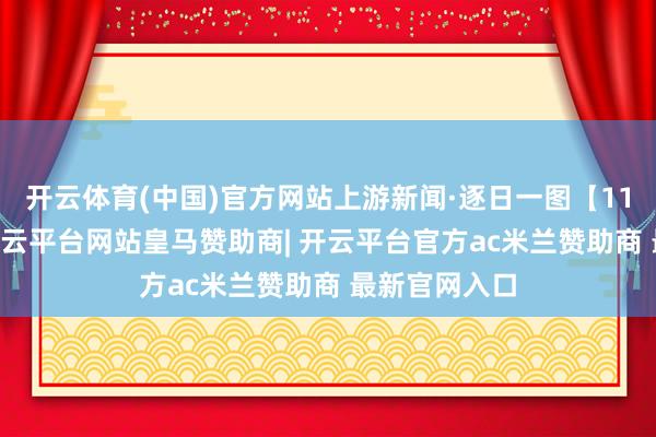 开云体育(中国)官方网站上游新闻·逐日一图【11月10日】-开云平台网站皇马赞助商| 开云平台官方ac米兰赞助商 最新官网入口