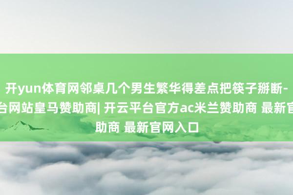 开yun体育网邻桌几个男生繁华得差点把筷子掰断-开云平台网站皇马赞助商| 开云平台官方ac米兰赞助商 最新官网入口