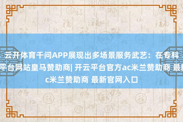 云开体育千问APP展现出多场景服务武艺：在专科边界-开云平台网站皇马赞助商| 开云平台官方ac米兰赞助商 最新官网入口