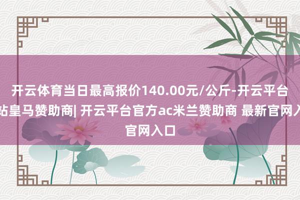 开云体育当日最高报价140.00元/公斤-开云平台网站皇马赞助商| 开云平台官方ac米兰赞助商 最新官网入口