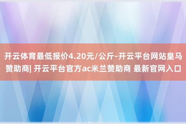 开云体育最低报价4.20元/公斤-开云平台网站皇马赞助商| 开云平台官方ac米兰赞助商 最新官网入口