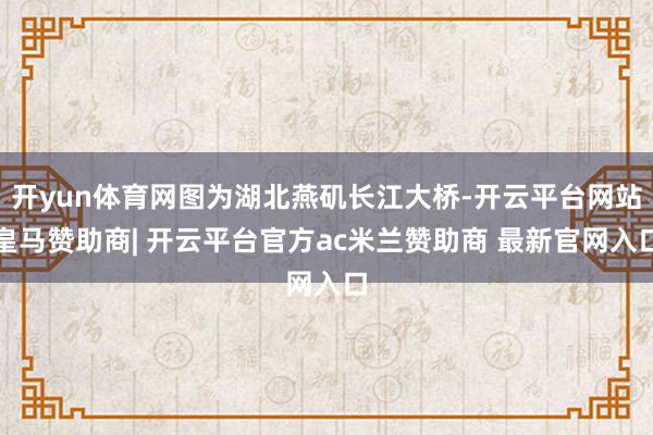 开yun体育网图为湖北燕矶长江大桥-开云平台网站皇马赞助商| 开云平台官方ac米兰赞助商 最新官网入口
