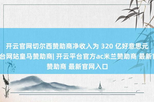 开云官网切尔西赞助商净收入为 320 亿好意思元-开云平台网站皇马赞助商| 开云平台官方ac米兰赞助商 最新官网入口