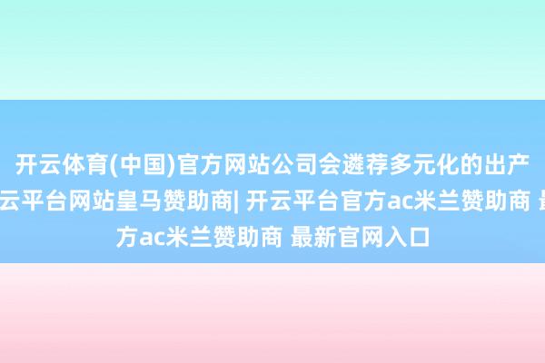 开云体育(中国)官方网站公司会遴荐多元化的出产供应决议-开云平台网站皇马赞助商| 开云平台官方ac米兰赞助商 最新官网入口