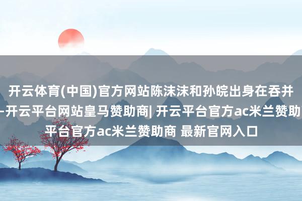 开云体育(中国)官方网站陈沫沫和孙皖出身在吞并派厂区家属院里-开云平台网站皇马赞助商| 开云平台官方ac米兰赞助商 最新官网入口