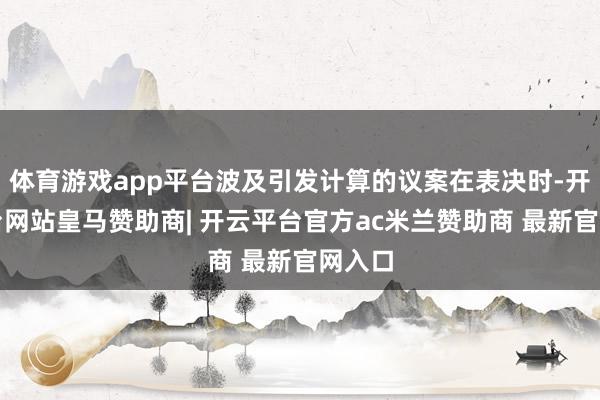 体育游戏app平台波及引发计算的议案在表决时-开云平台网站皇马赞助商| 开云平台官方ac米兰赞助商 最新官网入口