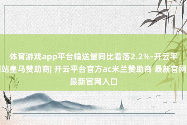 体育游戏app平台输送量同比着落2.2%-开云平台网站皇马赞助商| 开云平台官方ac米兰赞助商 最新官网入口