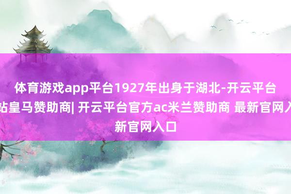 体育游戏app平台1927年出身于湖北-开云平台网站皇马赞助商| 开云平台官方ac米兰赞助商 最新官网入口