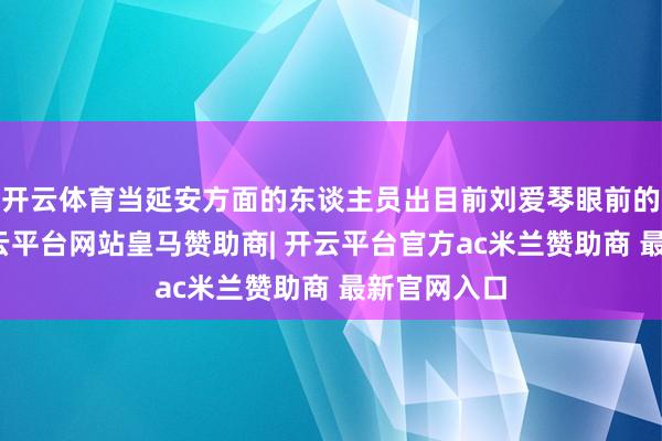 开云体育当延安方面的东谈主员出目前刘爱琴眼前的那一刻-开云平台网站皇马赞助商| 开云平台官方ac米兰赞助商 最新官网入口