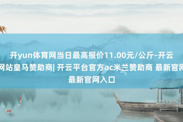 开yun体育网当日最高报价11.00元/公斤-开云平台网站皇马赞助商| 开云平台官方ac米兰赞助商 最新官网入口