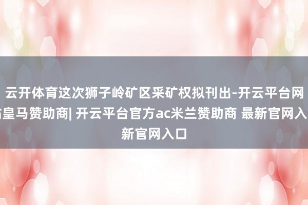 云开体育这次狮子岭矿区采矿权拟刊出-开云平台网站皇马赞助商| 开云平台官方ac米兰赞助商 最新官网入口