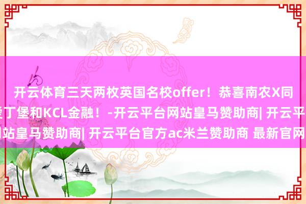 开云体育三天两枚英国名校offer！恭喜南农X同学！雅想6.5！及第爱丁堡和KCL金融！-开云平台网站皇马赞助商| 开云平台官方ac米兰赞助商 最新官网入口