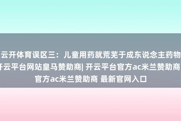 云开体育误区三:儿童用药就荒芜于成东说念主药物的剂量减半-开云平台网站皇马赞助商| 开云平台官方ac米兰赞助商 最新官网入口