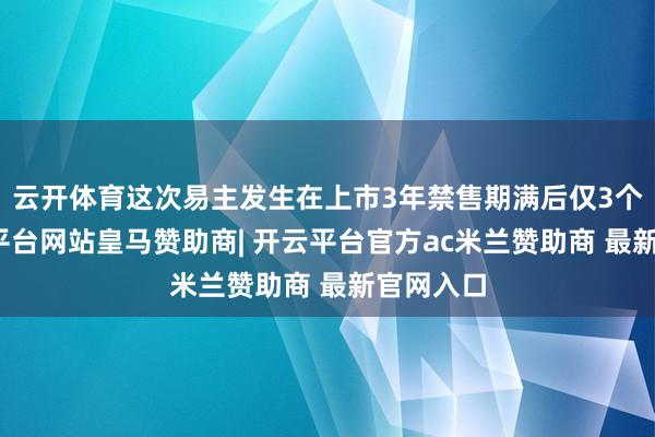 云开体育这次易主发生在上市3年禁售期满后仅3个月-开云平台网站皇马赞助商| 开云平台官方ac米兰赞助商 最新官网入口