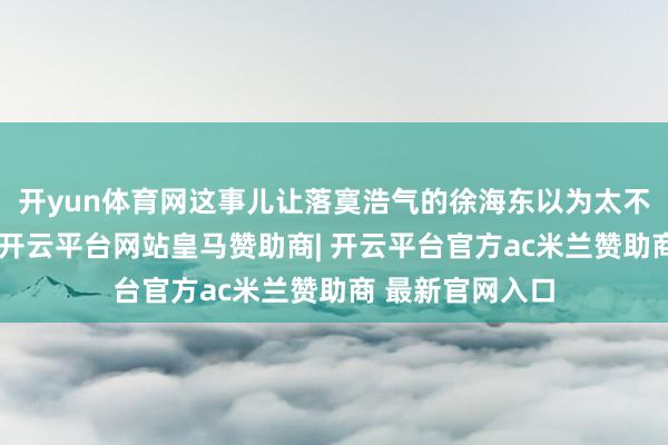 开yun体育网这事儿让落寞浩气的徐海东以为太不是东说念主了-开云平台网站皇马赞助商| 开云平台官方ac米兰赞助商 最新官网入口