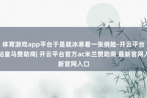 体育游戏app平台于是就冰寒着一张俏脸-开云平台网站皇马赞助商| 开云平台官方ac米兰赞助商 最新官网入口