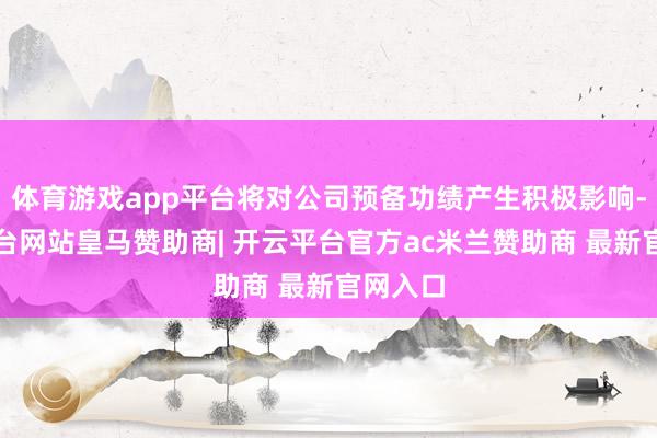 体育游戏app平台将对公司预备功绩产生积极影响-开云平台网站皇马赞助商| 开云平台官方ac米兰赞助商 最新官网入口