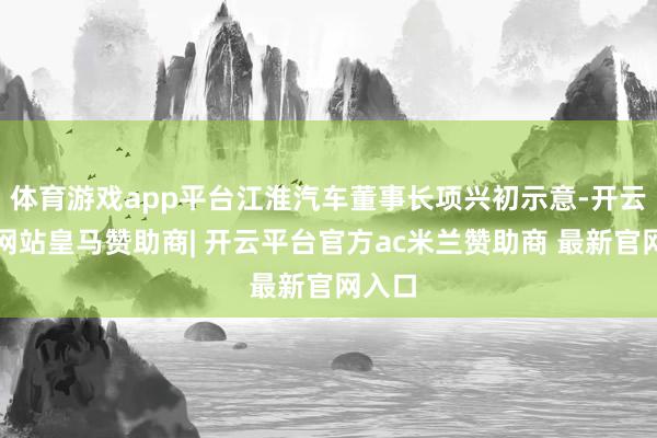 体育游戏app平台江淮汽车董事长项兴初示意-开云平台网站皇马赞助商| 开云平台官方ac米兰赞助商 最新官网入口
