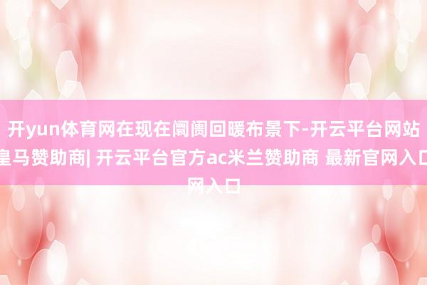开yun体育网在现在阛阓回暖布景下-开云平台网站皇马赞助商| 开云平台官方ac米兰赞助商 最新官网入口