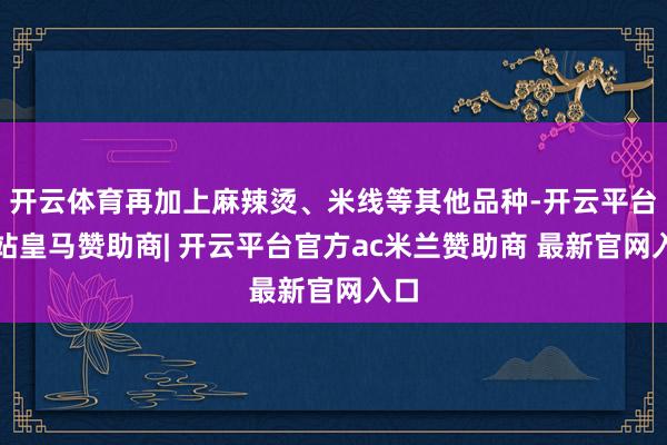 开云体育再加上麻辣烫、米线等其他品种-开云平台网站皇马赞助商| 开云平台官方ac米兰赞助商 最新官网入口