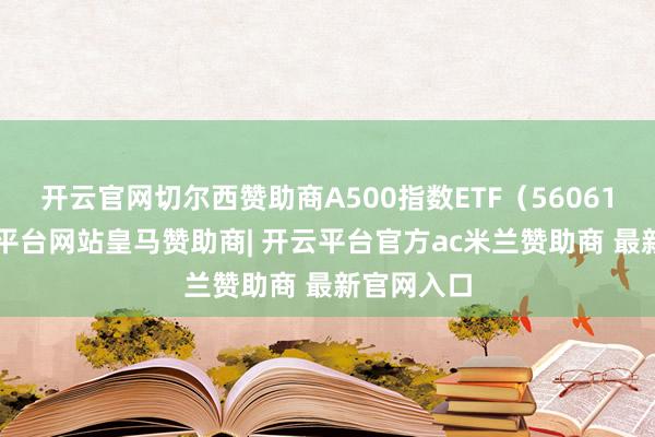 开云官网切尔西赞助商A500指数ETF（560610）-开云平台网站皇马赞助商| 开云平台官方ac米兰赞助商 最新官网入口