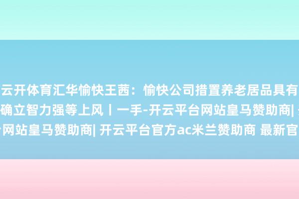 云开体育汇华愉快王茜:愉快公司措置养老居品具有鼓动布景强、大类金钱确立智力强等上风丨一手-开云平台网站皇马赞助商| 开云平台官方ac米兰赞助商 最新官网入口