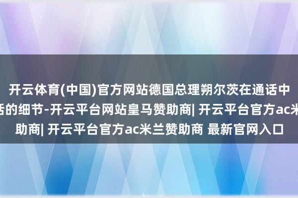 开云体育(中国)官方网站德国总理朔尔茨在通话中道到了此前与普京通话的细节-开云平台网站皇马赞助商| 开云平台官方ac米兰赞助商 最新官网入口