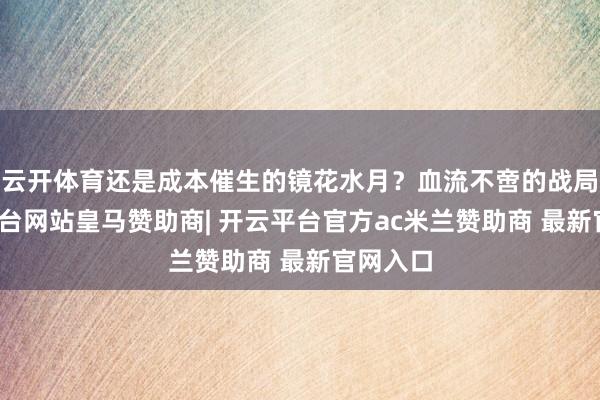 云开体育还是成本催生的镜花水月？血流不啻的战局-开云平台网站皇马赞助商| 开云平台官方ac米兰赞助商 最新官网入口